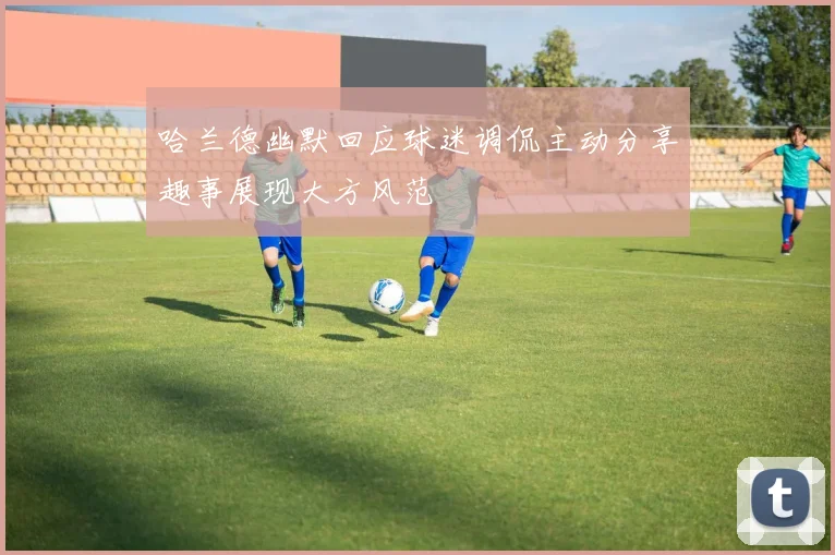 哈兰德幽默回应球迷调侃主动分享趣事展现大方风范