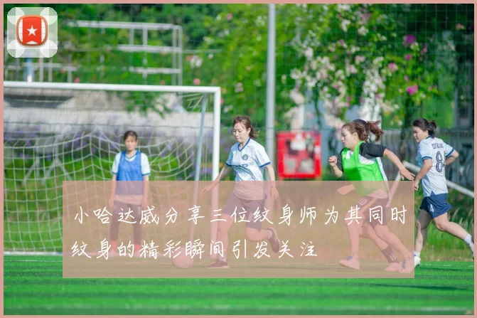 小哈达威分享三位纹身师为其同时纹身的精彩瞬间引发关注