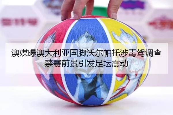澳媒曝澳大利亚国脚沃尔帕托涉毒驾调查禁赛前景引发足坛震动