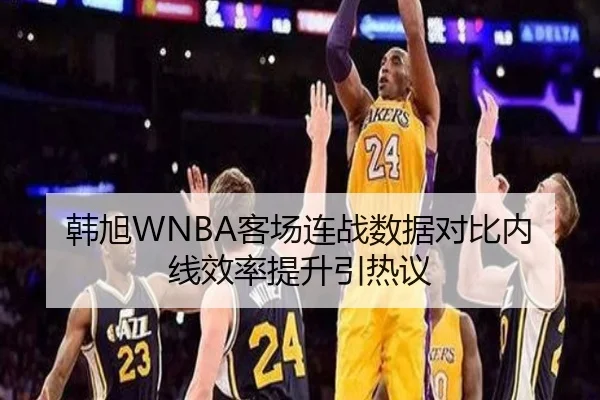 韩旭WNBA客场连战数据对比内线效率提升引热议