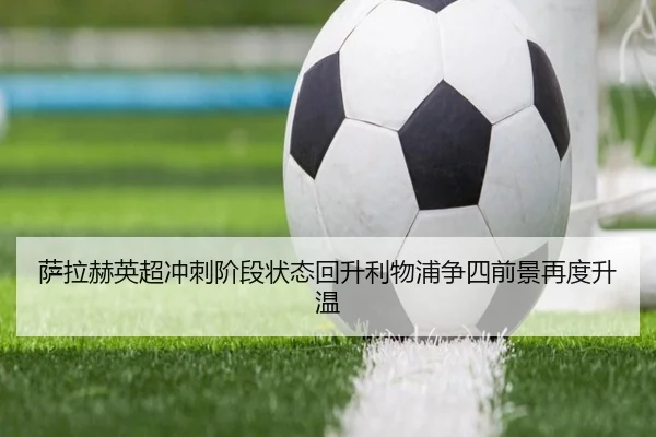 萨拉赫英超冲刺阶段状态回升利物浦争四前景再度升温