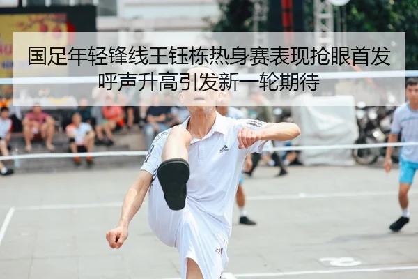 国足年轻锋线王钰栋热身赛表现抢眼首发呼声升高引发新一轮期待