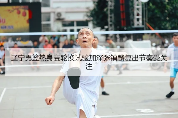 辽宁男篮热身赛轮换试验加深张镇麟复出节奏受关注